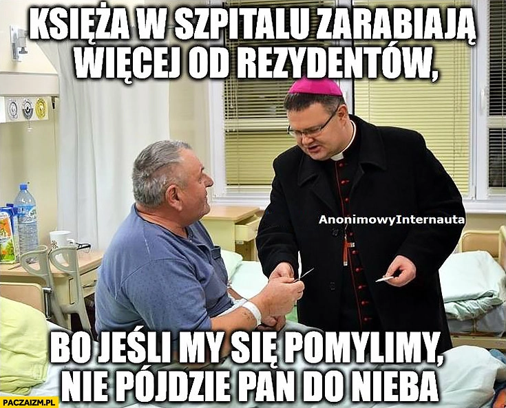 
    Księża w szpitalu zarabiają więcej od rezydentów bo jeśli my się pomylimy nie pójdzie Pan do nieba anonimowy internauta