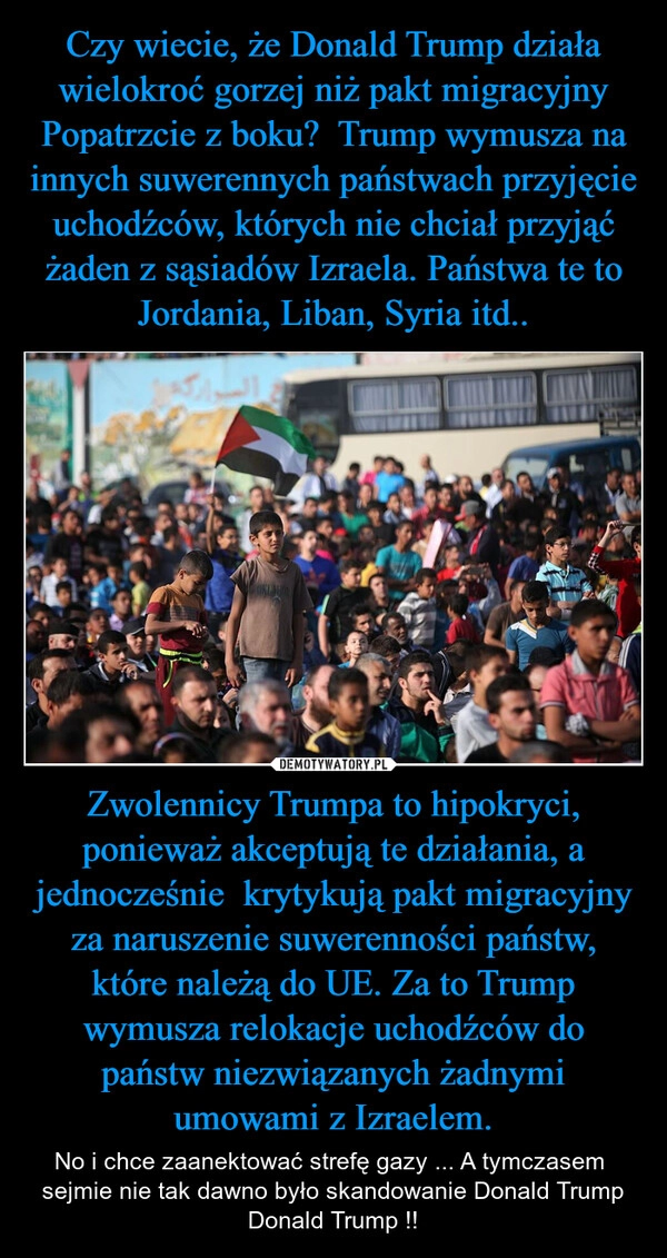 
    Czy wiecie, że Donald Trump działa wielokroć gorzej niż pakt migracyjny Popatrzcie z boku?  Trump wymusza na innych suwerennych państwach przyjęcie uchodźców, których nie chciał przyjąć żaden z sąsiadów Izraela. Państwa te to Jordania, Liban, Syria itd.. Zwolennicy Trumpa to hipokryci, ponieważ akceptują te działania, a jednocześnie  krytykują pakt migracyjny za naruszenie suwerenności państw, które należą do UE. Za to Trump wymusza relokacje uchodźców do państw niezwiązanych żadnymi umowami z Izraelem.