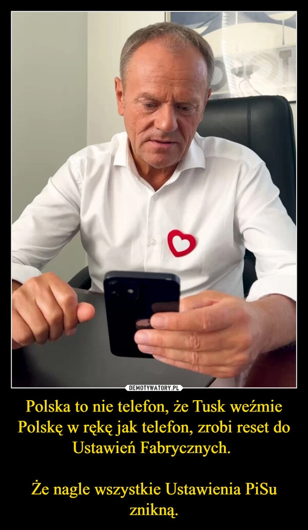 
    Polska to nie telefon, że Tusk weźmie Polskę w rękę jak telefon, zrobi reset do Ustawień Fabrycznych. 

Że nagle wszystkie Ustawienia PiSu znikną.