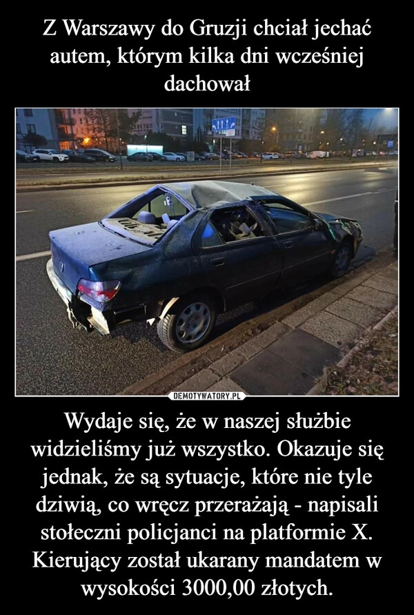 
    Z Warszawy do Gruzji chciał jechać autem, którym kilka dni wcześniej dachował Wydaje się, że w naszej służbie widzieliśmy już wszystko. Okazuje się jednak, że są sytuacje, które nie tyle dziwią, co wręcz przerażają - napisali stołeczni policjanci na platformie X. Kierujący został ukarany mandatem w wysokości 3000,00 złotych.