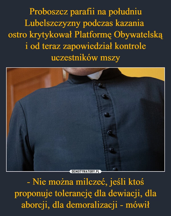 
    Proboszcz parafii na południu Lubelszczyzny podczas kazania 
ostro krytykował Platformę Obywatelską i od teraz zapowiedział kontrole uczestników mszy - Nie można milczeć, jeśli ktoś proponuje tolerancję dla dewiacji, dla aborcji, dla demoralizacji - mówił