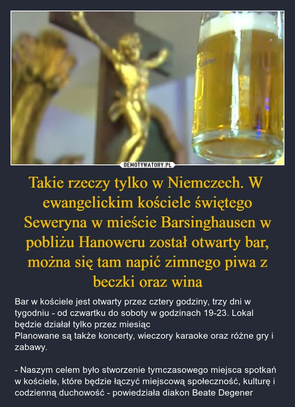 
    Takie rzeczy tylko w Niemczech. W  ewangelickim kościele świętego Seweryna w mieście Barsinghausen w pobliżu Hanoweru został otwarty bar, można się tam napić zimnego piwa z beczki oraz wina