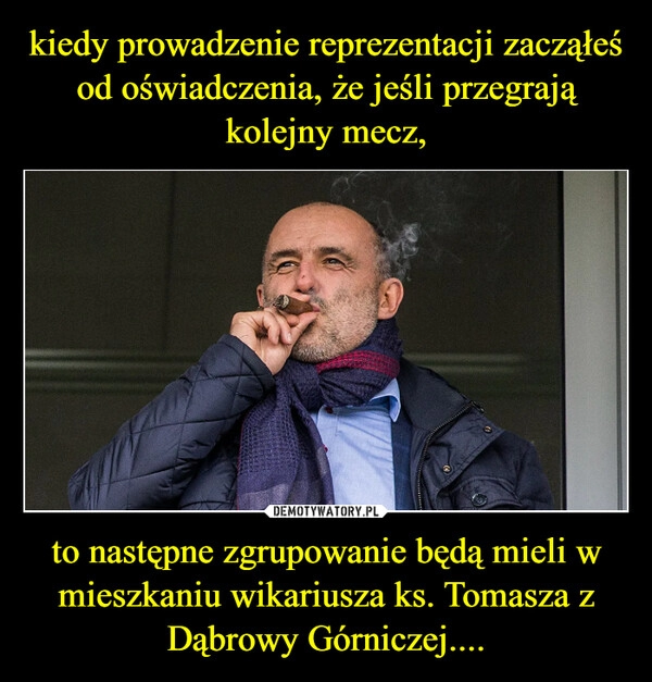 
    kiedy prowadzenie reprezentacji zacząłeś od oświadczenia, że jeśli przegrają kolejny mecz, to następne zgrupowanie będą mieli w mieszkaniu wikariusza ks. Tomasza z Dąbrowy Górniczej....