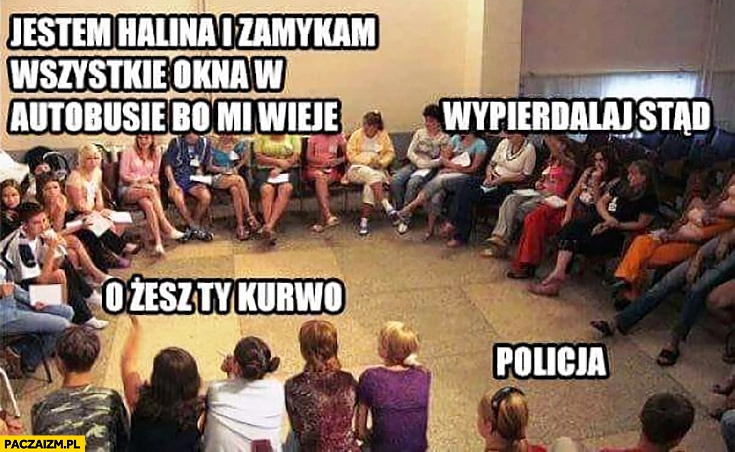
    Grupa wsparcia jestem Halina i zamykam wszystkie okna w autobusie bo mi wieje, wypierdzielaj stąd o żesz Ty, policja!