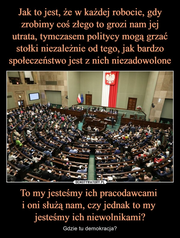 
    
Jak to jest, że w każdej robocie, gdy zrobimy coś złego to grozi nam jej utrata, tymczasem politycy mogą grzać stołki niezależnie od tego, jak bardzo społeczeństwo jest z nich niezadowolone To my jesteśmy ich pracodawcami
i oni służą nam, czy jednak to my
jesteśmy ich niewolnikami? 