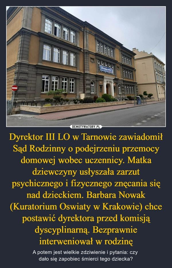 
    Dyrektor III LO w Tarnowie zawiadomił Sąd Rodzinny o podejrzeniu przemocy domowej wobec uczennicy. Matka dziewczyny usłyszała zarzut psychicznego i fizycznego znęcania się nad dzieckiem. Barbara Nowak (Kuratorium Oswiaty w Krakowie) chce postawić dyrektora przed komisją dyscyplinarną. Bezprawnie interweniował w rodzinę