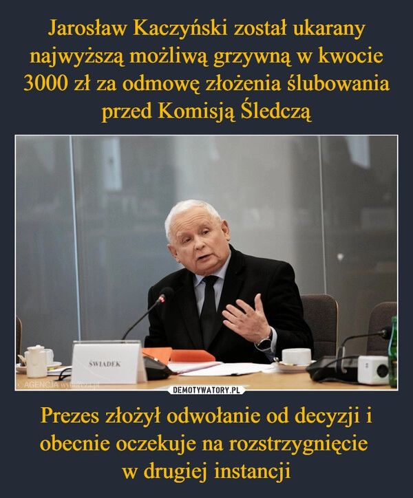 
    Jarosław Kaczyński został ukarany najwyższą możliwą grzywną w kwocie 3000 zł za odmowę złożenia ślubowania przed Komisją Śledczą Prezes złożył odwołanie od decyzji i obecnie oczekuje na rozstrzygnięcie 
w drugiej instancji