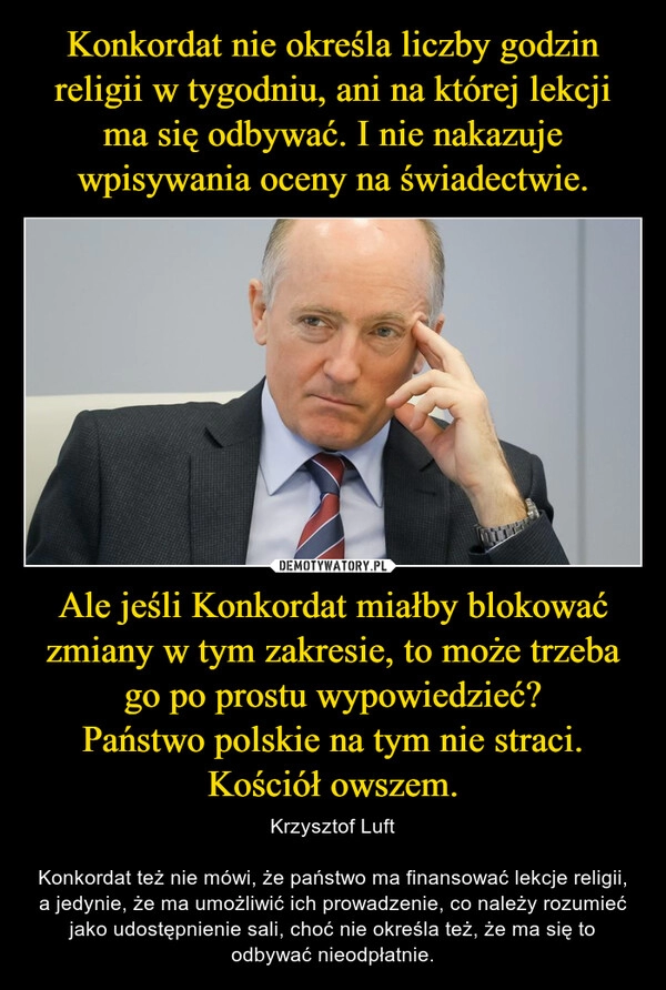 
    Konkordat nie określa liczby godzin religii w tygodniu, ani na której lekcji ma się odbywać. I nie nakazuje wpisywania oceny na świadectwie. Ale jeśli Konkordat miałby blokować zmiany w tym zakresie, to może trzeba go po prostu wypowiedzieć?
Państwo polskie na tym nie straci.
Kościół owszem.