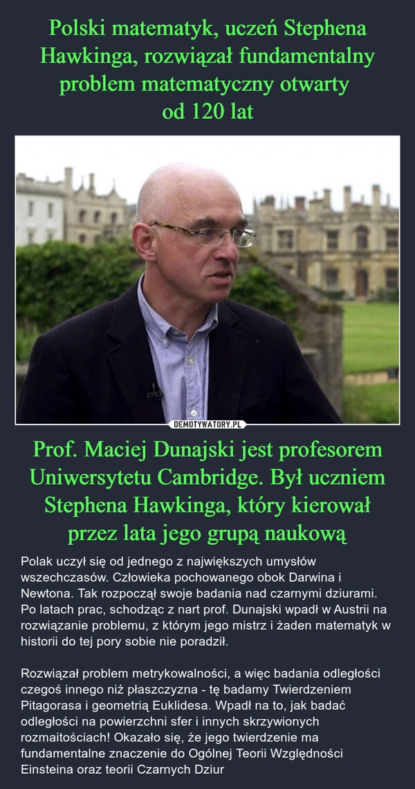 
    Polski matematyk, uczeń Stephena Hawkinga, rozwiązał fundamentalny problem matematyczny otwarty 
od 120 lat Prof. Maciej Dunajski jest profesorem Uniwersytetu Cambridge. Był uczniem Stephena Hawkinga, który kierował przez lata jego grupą naukową