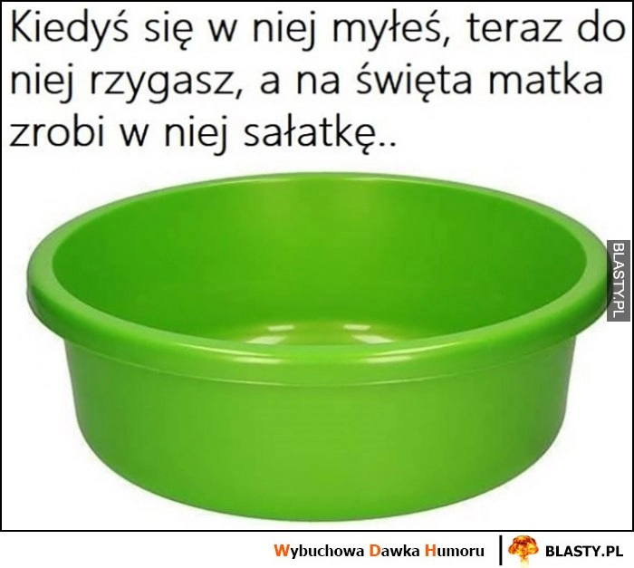 
    Miska kiedyś się w niej myłeś, teraz do niej rzygasz a na święta matka zrobi w niej sałatkę