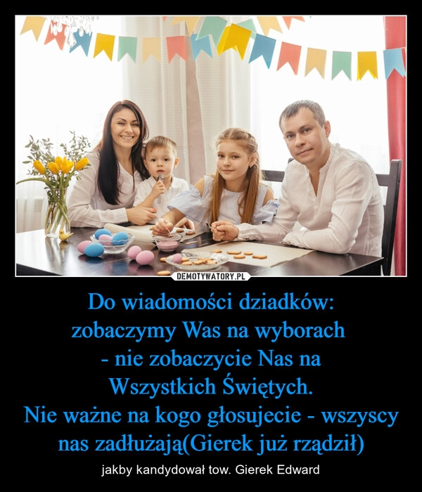 
    Do wiadomości dziadków:
zobaczymy Was na wyborach 
- nie zobaczycie Nas na
Wszystkich Świętych.
Nie ważne na kogo głosujecie - wszyscy nas zadłużają(Gierek już rządził)