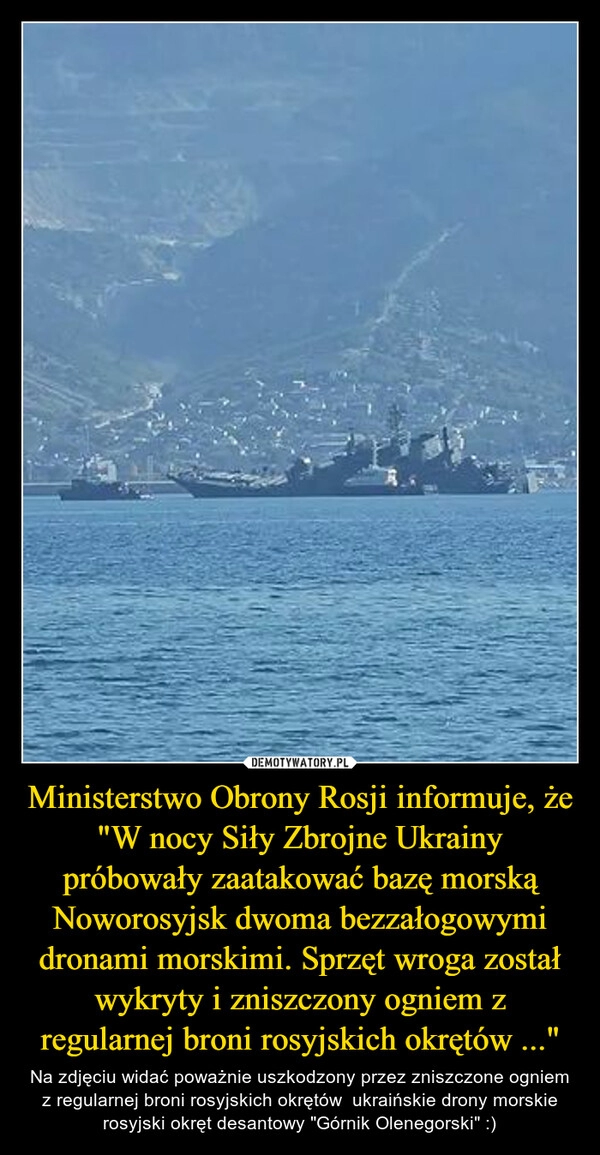 
    Ministerstwo Obrony Rosji informuje, że "W nocy Siły Zbrojne Ukrainy próbowały zaatakować bazę morską Noworosyjsk dwoma bezzałogowymi dronami morskimi. Sprzęt wroga został wykryty i zniszczony ogniem z regularnej broni rosyjskich okrętów ..."