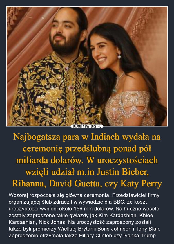 
    Najbogatsza para w Indiach wydała na ceremonię przedślubną ponad pół miliarda dolarów. W uroczystościach wzięli udział m.in Justin Bieber, Rihanna, David Guetta, czy Katy Perry