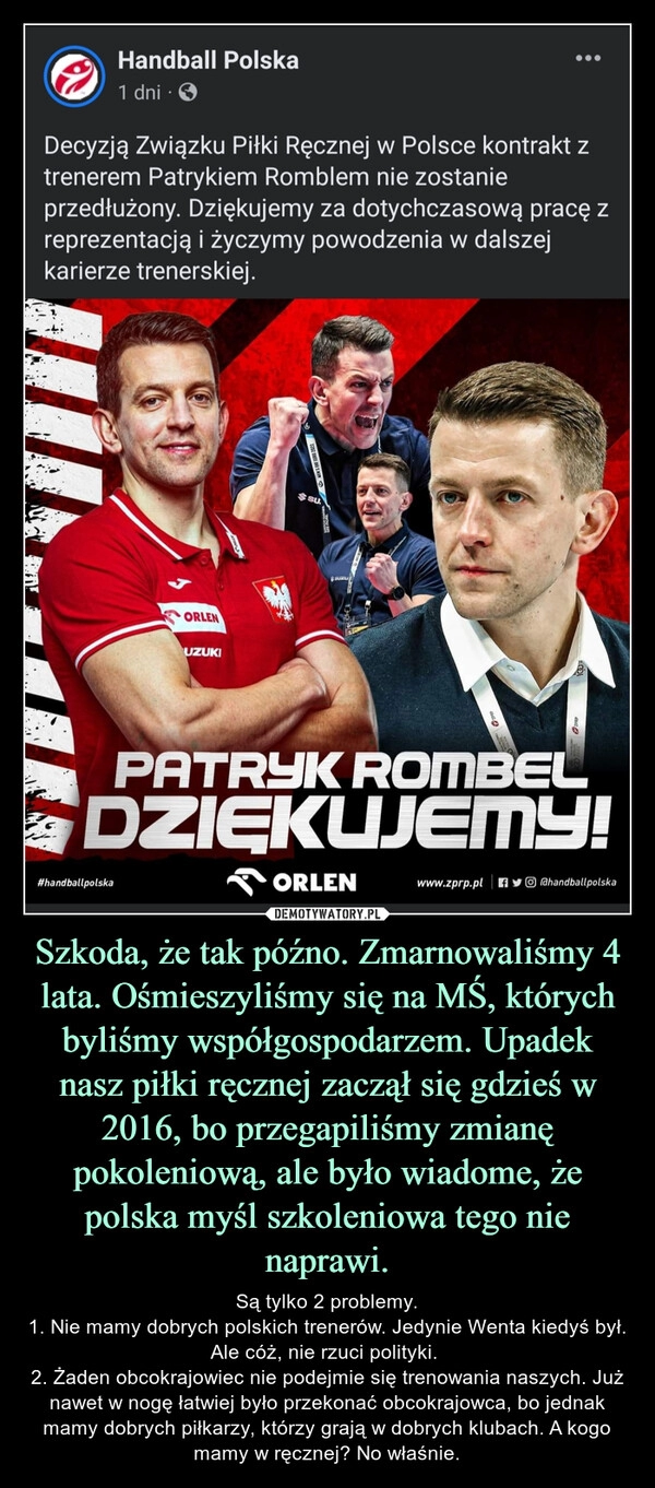 
    Szkoda, że tak późno. Zmarnowaliśmy 4 lata. Ośmieszyliśmy się na MŚ, których byliśmy współgospodarzem. Upadek nasz piłki ręcznej zaczął się gdzieś w 2016, bo przegapiliśmy zmianę pokoleniową, ale było wiadome, że polska myśl szkoleniowa tego nie naprawi. 