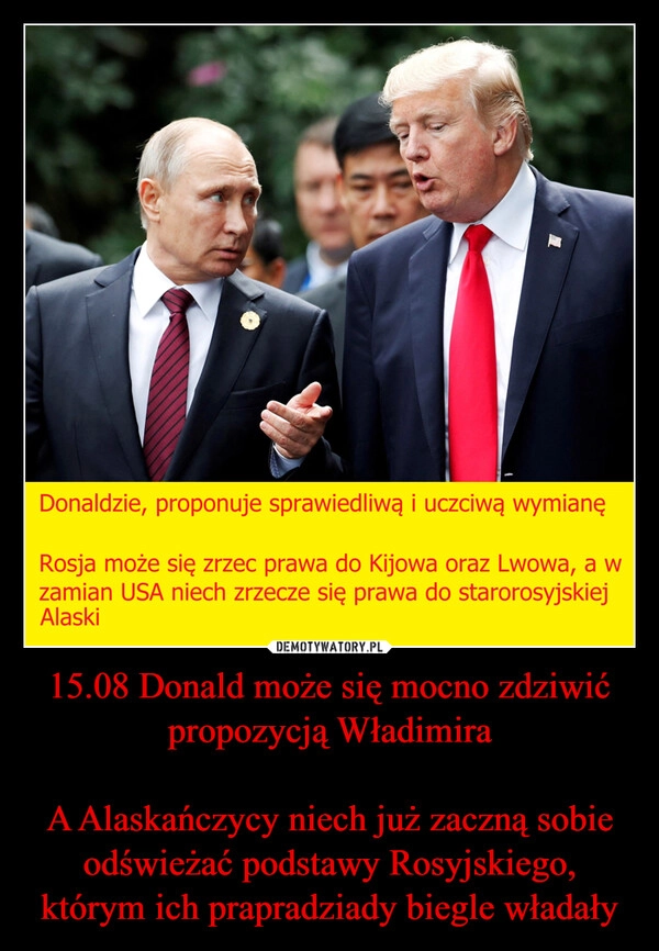 
    15.08 Donald może się mocno zdziwić propozycją Władimira

A Alaskańczycy niech już zaczną sobie odświeżać podstawy Rosyjskiego, którym ich prapradziady biegle władały