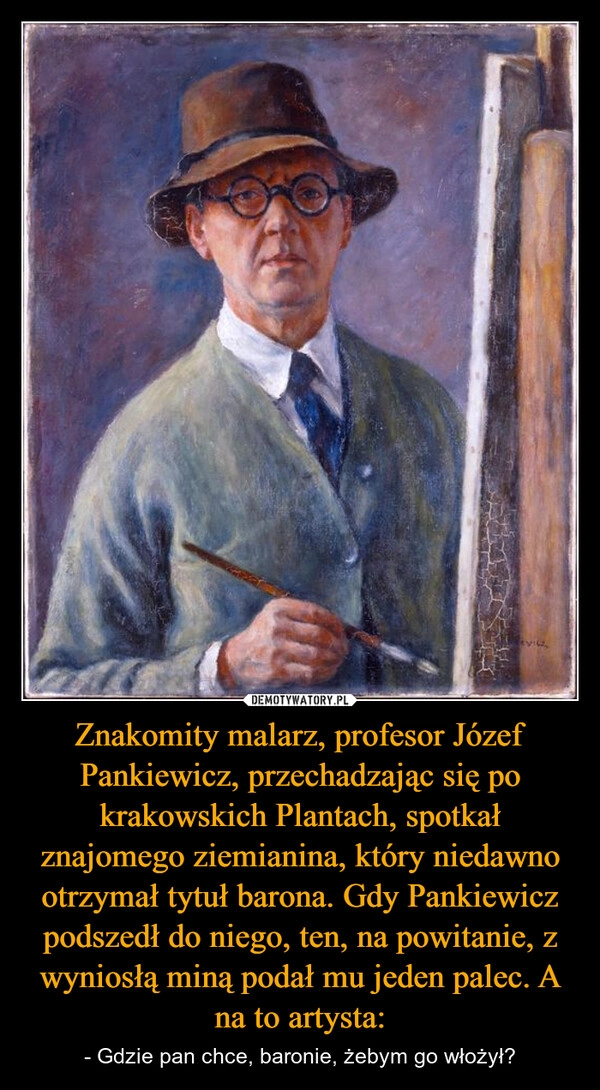 
    Znakomity malarz, profesor Józef Pankiewicz, przechadzając się po krakowskich Plantach, spotkał znajomego ziemianina, który niedawno otrzymał tytuł barona. Gdy Pankiewicz podszedł do niego, ten, na powitanie, z wyniosłą miną podał mu jeden palec. A na to artysta: