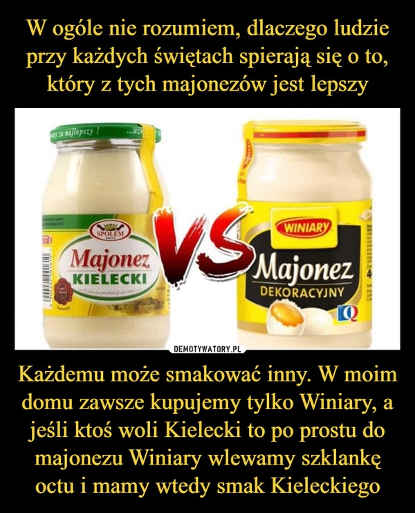 
    W ogóle nie rozumiem, dlaczego ludzie przy każdych świętach spierają się o to, który z tych majonezów jest lepszy Każdemu może smakować inny. W moim domu zawsze kupujemy tylko Winiary, a jeśli ktoś woli Kielecki to po prostu do majonezu Winiary wlewamy szklankę octu i mamy wtedy smak Kieleckiego