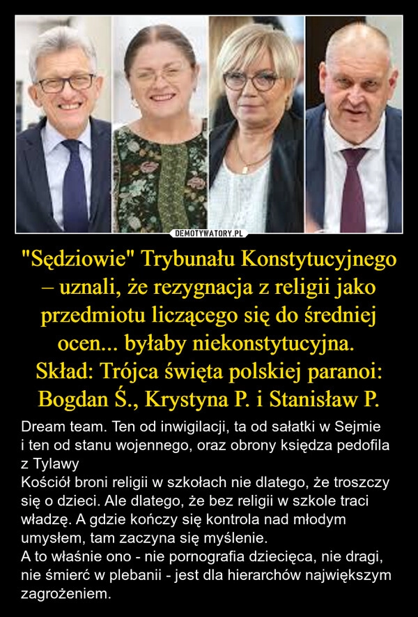 
    "Sędziowie" Trybunału Konstytucyjnego – uznali, że rezygnacja z religii jako przedmiotu liczącego się do średniej ocen... byłaby niekonstytucyjna. 
Skład: Trójca święta polskiej paranoi: Bogdan Ś., Krystyna P. i Stanisław P.