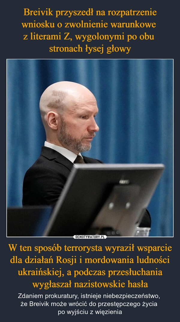 
    Breivik przyszedł na rozpatrzenie wniosku o zwolnienie warunkowe 
z literami Z, wygolonymi po obu 
stronach łysej głowy W ten sposób terrorysta wyraził wsparcie dla działań Rosji i mordowania ludności ukraińskiej, a podczas przesłuchania wygłaszał nazistowskie hasła