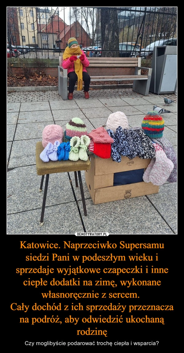 
    Katowice. Naprzeciwko Supersamu siedzi Pani w podeszłym wieku i sprzedaje wyjątkowe czapeczki i inne ciepłe dodatki na zimę, wykonane własnoręcznie z sercem. 
Cały dochód z ich sprzedaży przeznacza na podróż, aby odwiedzić ukochaną rodzinę