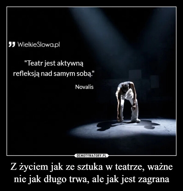 
    Z życiem jak ze sztuka w teatrze, ważne nie jak długo trwa, ale jak jest zagrana