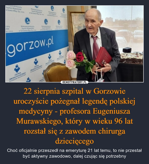 
    22 sierpnia szpital w Gorzowie uroczyście pożegnał legendę polskiej medycyny - profesora Eugeniusza Murawskiego, który w wieku 96 lat rozstał się z zawodem chirurga dziecięcego