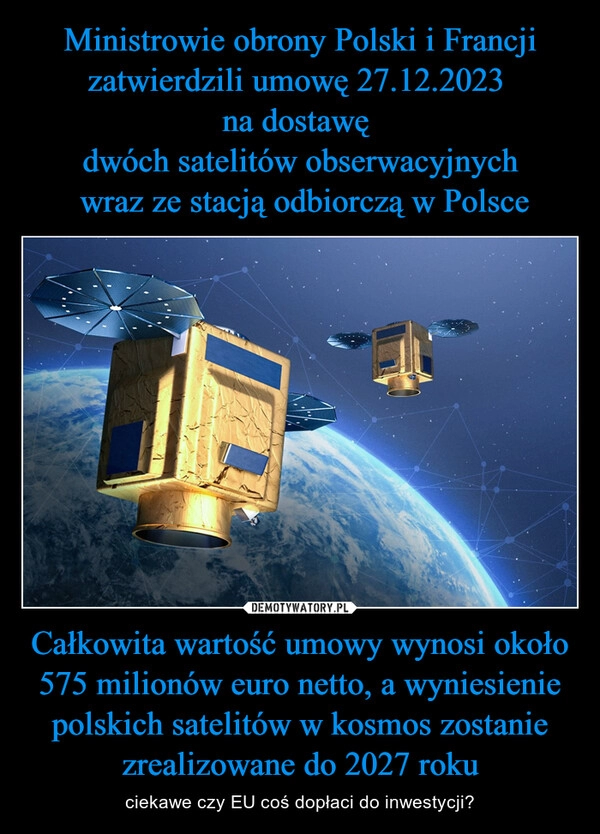 
    
Ministrowie obrony Polski i Francji zatwierdzili umowę 27.12.2023
na dostawę
dwóch satelitów obserwacyjnych
wraz ze stacją odbiorczą w Polsce Całkowita wartość umowy wynosi około 575 milionów euro netto, a wyniesienie polskich satelitów w kosmos zostanie zrealizowane do 2027 roku 