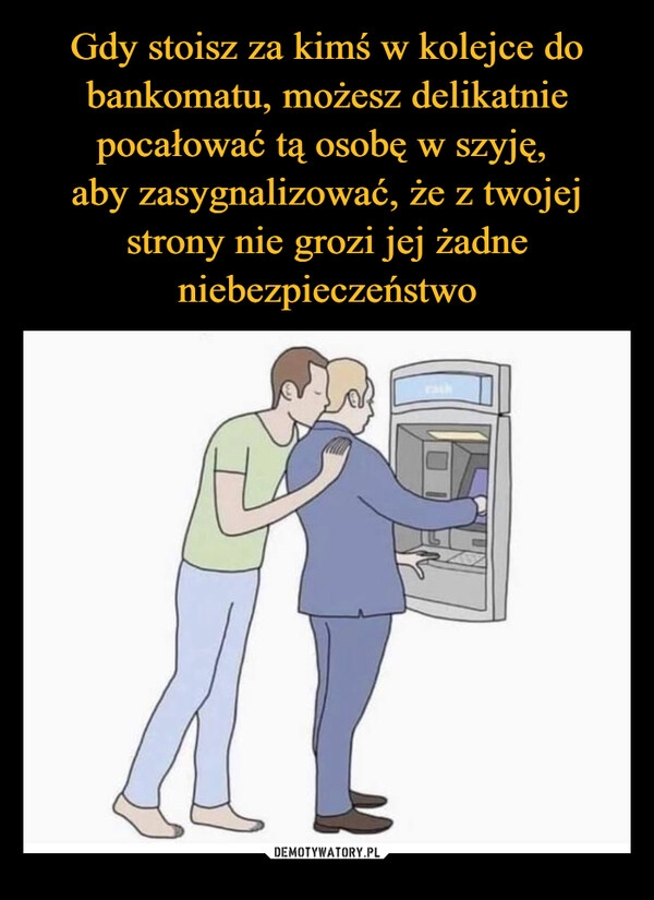 
    Gdy stoisz za kimś w kolejce do bankomatu, możesz delikatnie pocałować tą osobę w szyję,
aby zasygnalizować, że z twojej strony nie grozi jej żadne niebezpieczeństwo 