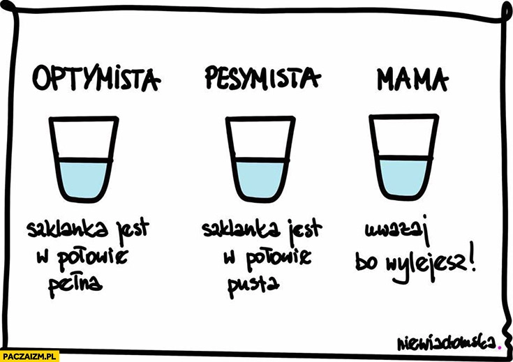 
    Optymista szklanka w połowie pełna, pesymista w połowie pusta, mama uważaj bo wylejesz