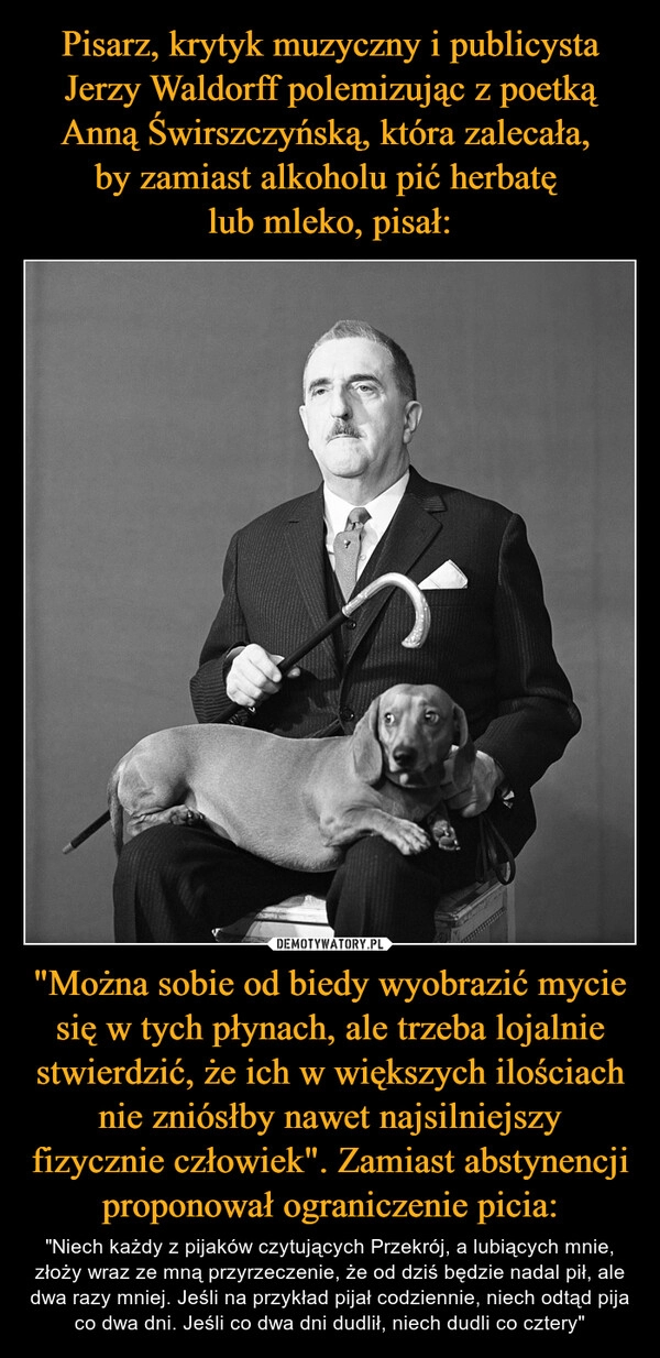 
    Pisarz, krytyk muzyczny i publicysta Jerzy Waldorff polemizując z poetką Anną Świrszczyńską, która zalecała, 
by zamiast alkoholu pić herbatę 
lub mleko, pisał: "Można sobie od biedy wyobrazić mycie się w tych płynach, ale trzeba lojalnie stwierdzić, że ich w większych ilościach nie zniósłby nawet najsilniejszy fizycznie człowiek". Zamiast abstynencji proponował ograniczenie picia: