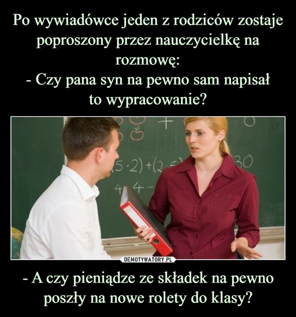 
    Po wywiadówce jeden z rodziców zostaje poproszony przez nauczycielkę na rozmowę:
- Czy pana syn na pewno sam napisał
to wypracowanie? - A czy pieniądze ze składek na pewno poszły na nowe rolety do klasy?