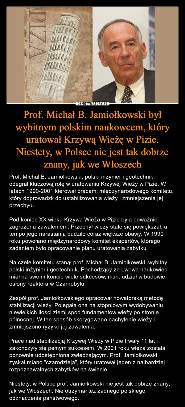 
    Prof. Michał B. Jamiołkowski był wybitnym polskim naukowcem, który uratował Krzywą Wieżę w Pizie. Niestety, w Polsce nie jest tak dobrze znany, jak we Włoszech