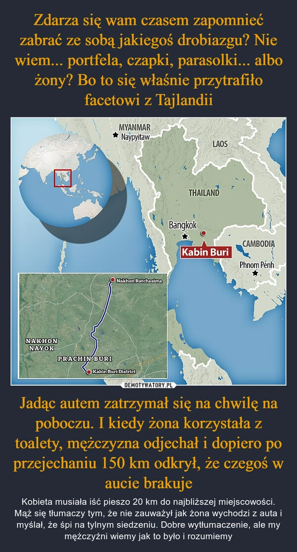 
    Zdarza się wam czasem zapomnieć zabrać ze sobą jakiegoś drobiazgu? Nie wiem... portfela, czapki, parasolki... albo żony? Bo to się właśnie przytrafiło facetowi z Tajlandii Jadąc autem zatrzymał się na chwilę na poboczu. I kiedy żona korzystała z toalety, mężczyzna odjechał i dopiero po przejechaniu 150 km odkrył, że czegoś w aucie brakuje