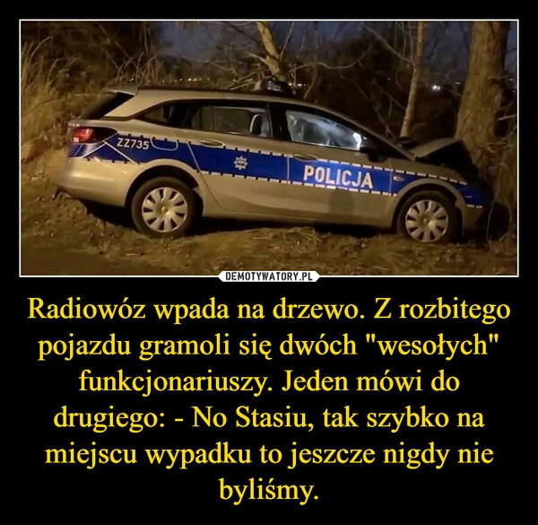 
    Radiowóz wpada na drzewo. Z rozbitego pojazdu gramoli się dwóch "wesołych" funkcjonariuszy. Jeden mówi do drugiego: - No Stasiu, tak szybko na miejscu wypadku to jeszcze nigdy nie byliśmy.