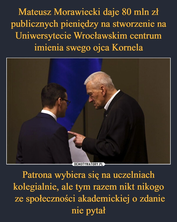 
    Mateusz Morawiecki daje 80 mln zł publicznych pieniędzy na stworzenie na Uniwersytecie Wrocławskim centrum imienia swego ojca Kornela Patrona wybiera się na uczelniach kolegialnie, ale tym razem nikt nikogo
ze społeczności akademickiej o zdanie nie pytał 