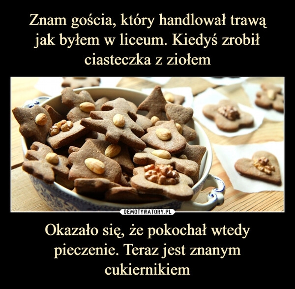 
    
Znam gościa, który handlował trawą
jak byłem w liceum. Kiedyś zrobił ciasteczka z ziołem Okazało się, że pokochał wtedy pieczenie. Teraz jest znanym cukiernikiem 