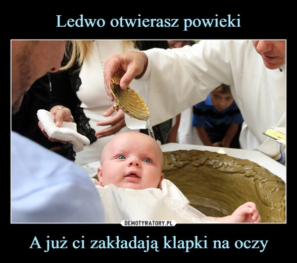 
    Ledwo otwierasz powieki A już ci zakładają klapki na oczy