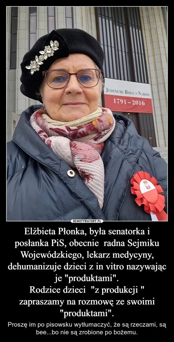 
    Elżbieta Płonka, była senatorka i posłanka PiS, obecnie  radna Sejmiku Wojewódzkiego, lekarz medycyny, dehumanizuje dzieci z in vitro nazywając je "produktami".
Rodzice dzieci  "z produkcji " zapraszamy na rozmowę ze swoimi "produktami".