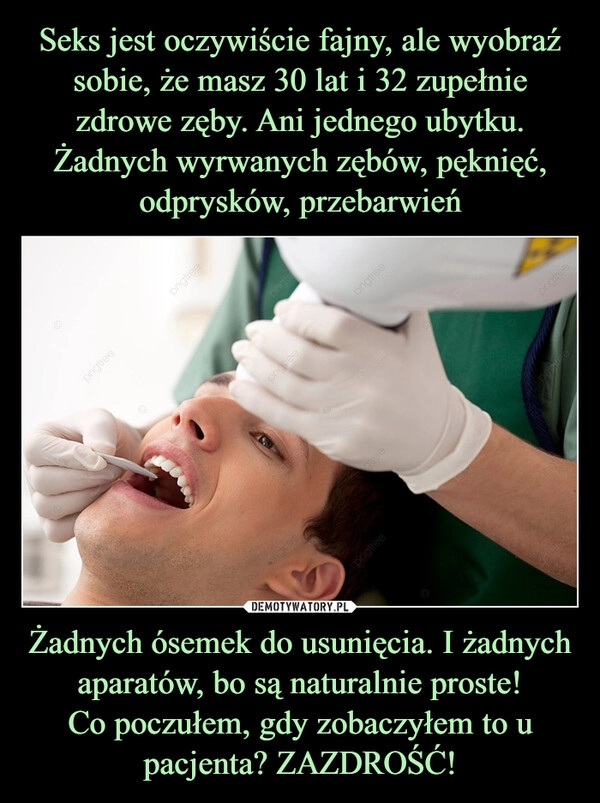 
    Seks jest oczywiście fajny, ale wyobraź sobie, że masz 30 lat i 32 zupełnie zdrowe zęby. Ani jednego ubytku. Żadnych wyrwanych zębów, pęknięć, odprysków, przebarwień Żadnych ósemek do usunięcia. I żadnych aparatów, bo są naturalnie proste!
Co poczułem, gdy zobaczyłem to u pacjenta? ZAZDROŚĆ!