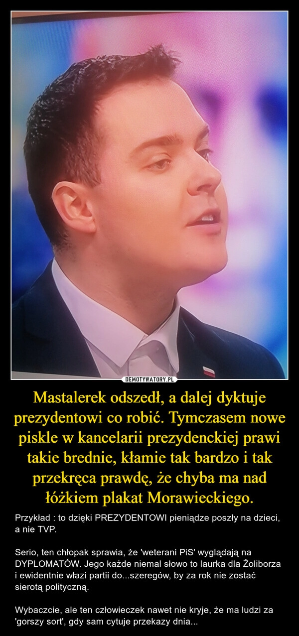 
    Mastalerek odszedł, a dalej dyktuje prezydentowi co robić. Tymczasem nowe piskle w kancelarii prezydenckiej prawi takie brednie, kłamie tak bardzo i tak przekręca prawdę, że chyba ma nad łóżkiem plakat Morawieckiego.