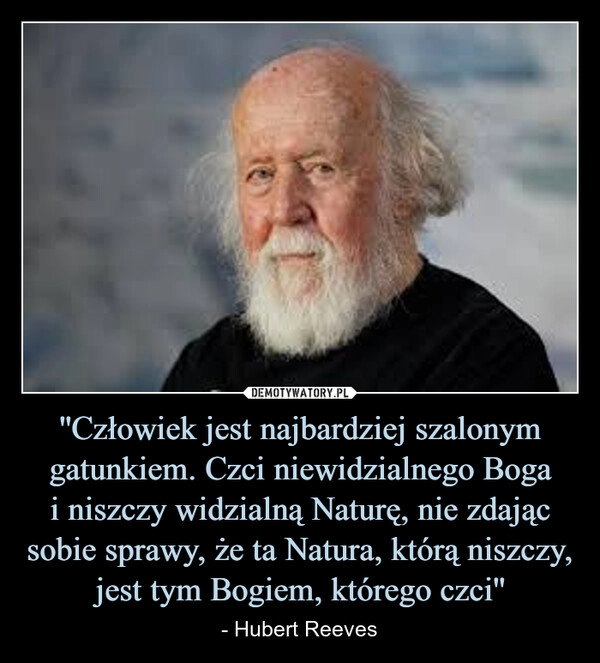 
    ''Człowiek jest najbardziej szalonym gatunkiem. Czci niewidzialnego Boga
i niszczy widzialną Naturę, nie zdając sobie sprawy, że ta Natura, którą niszczy, jest tym Bogiem, którego czci''