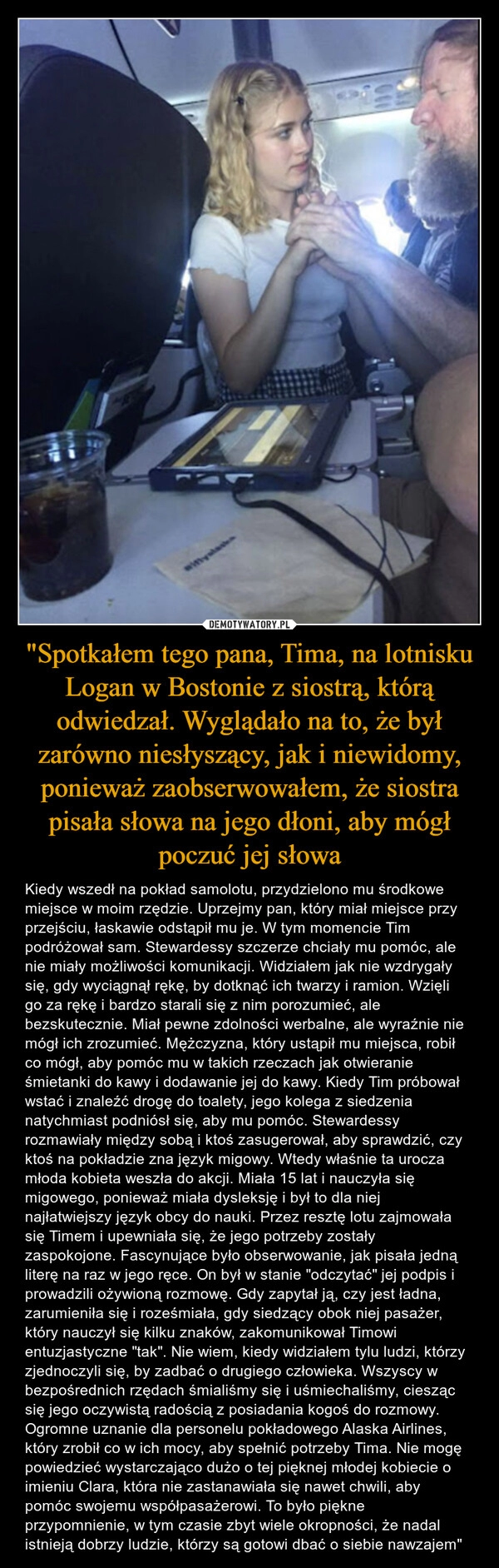 
    "Spotkałem tego pana, Tima, na lotnisku Logan w Bostonie z siostrą, którą odwiedzał. Wyglądało na to, że był zarówno niesłyszący, jak i niewidomy, ponieważ zaobserwowałem, że siostra pisała słowa na jego dłoni, aby mógł poczuć jej słowa