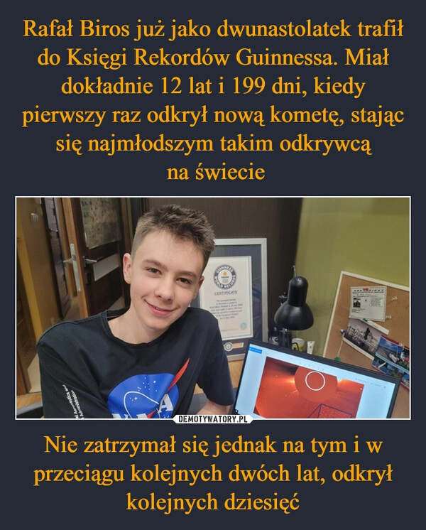 
    Rafał Biros już jako dwunastolatek trafił do Księgi Rekordów Guinnessa. Miał dokładnie 12 lat i 199 dni, kiedy pierwszy raz odkrył nową kometę, stając się najmłodszym takim odkrywcą
 na świecie Nie zatrzymał się jednak na tym i w przeciągu kolejnych dwóch lat, odkrył kolejnych dziesięć