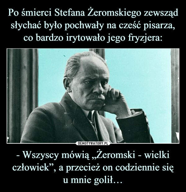 
    Po śmierci Stefana Żeromskiego zewsząd słychać było pochwały na cześć pisarza, co bardzo irytowało jego fryzjera: - Wszyscy mówią „Żeromski - wielki człowiek”, a przecież on codziennie się
u mnie golił…