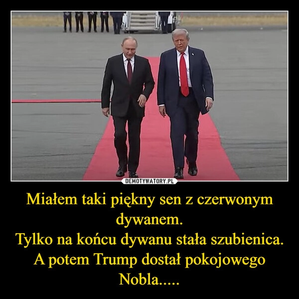 
    Miałem taki piękny sen z czerwonym dywanem.
Tylko na końcu dywanu stała szubienica.
A potem Trump dostał pokojowego Nobla.....