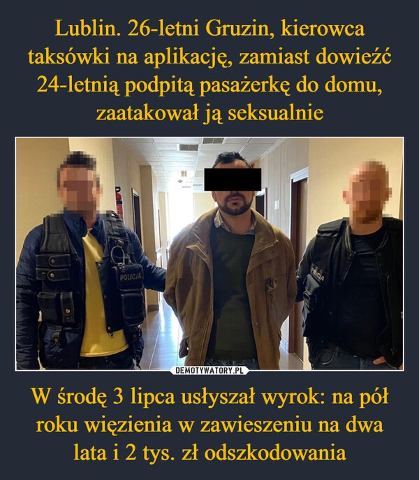 
    Lublin. 26-letni Gruzin, kierowca taksówki na aplikację, zamiast dowieźć 24-letnią podpitą pasażerkę do domu, zaatakował ją seksualnie W środę 3 lipca usłyszał wyrok: na pół roku więzienia w zawieszeniu na dwa lata i 2 tys. zł odszkodowania