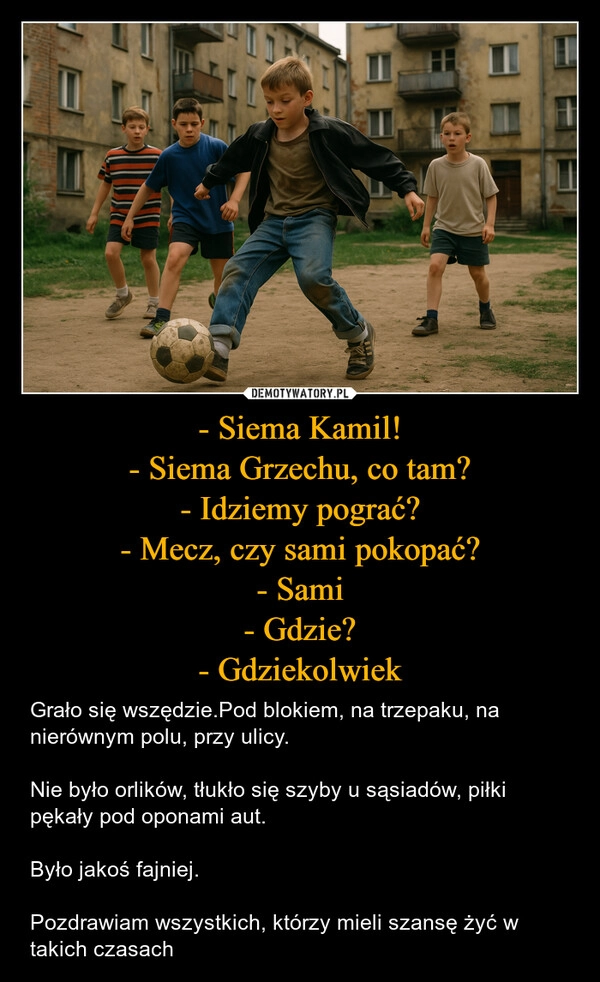 
    - Siema Kamil!
- Siema Grzechu, co tam?
- Idziemy pograć?
- Mecz, czy sami pokopać?
- Sami
- Gdzie?
- Gdziekolwiek