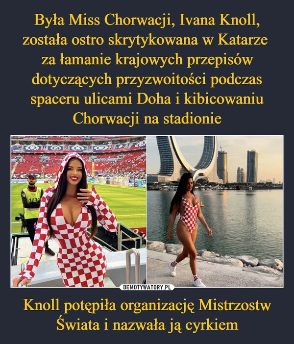 
    
Była Miss Chorwacji, Ivana Knoll, została ostro skrytykowana w Katarze
za łamanie krajowych przepisów dotyczących przyzwoitości podczas spaceru ulicami Doha i kibicowaniu Chorwacji na stadionie Knoll potępiła organizację Mistrzostw Świata i nazwała ją cyrkiem 