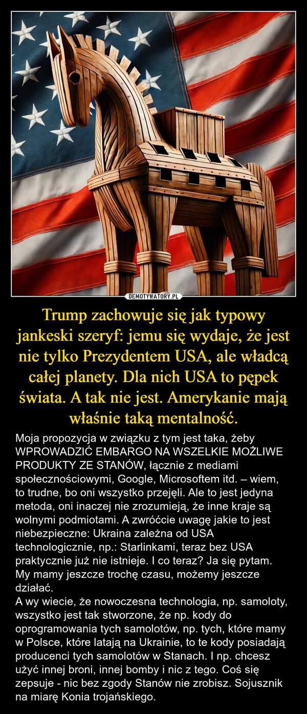 
    Trump zachowuje się jak typowy jankeski szeryf: jemu się wydaje, że jest nie tylko Prezydentem USA, ale władcą całej planety. Dla nich USA to pępek świata. A tak nie jest. Amerykanie mają właśnie taką mentalność.