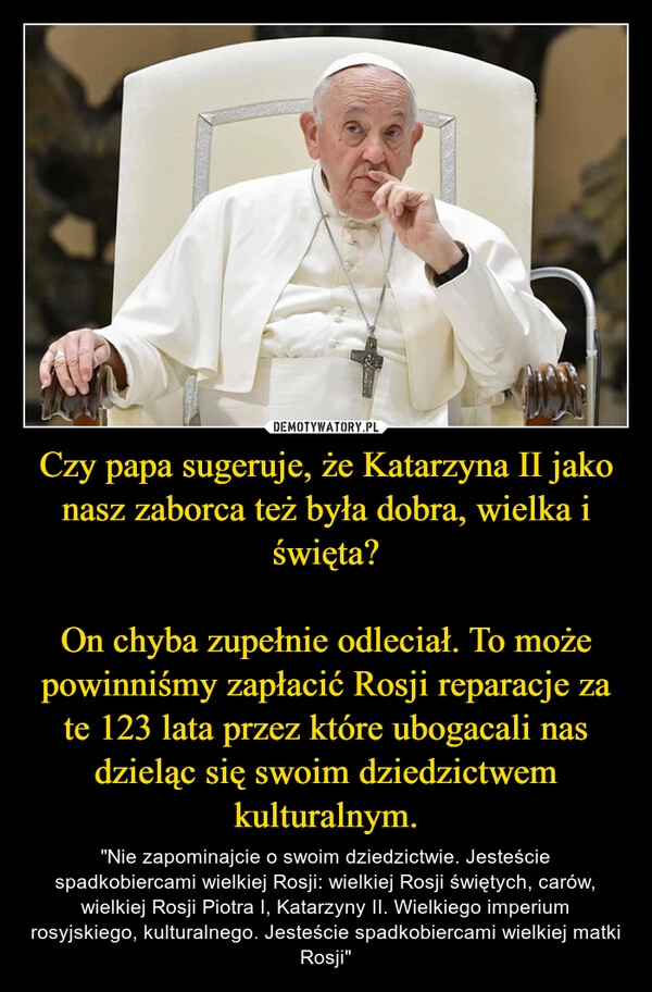 
    Czy papa sugeruje, że Katarzyna II jako nasz zaborca też była dobra, wielka i święta?

On chyba zupełnie odleciał. To może powinniśmy zapłacić Rosji reparacje za te 123 lata przez które ubogacali nas dzieląc się swoim dziedzictwem kulturalnym.